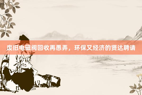 废旧电磁阀回收再愚弄，环保又经济的贤达聘请