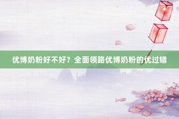 优博奶粉好不好？全面领路优博奶粉的优过错