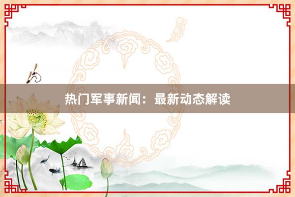 热门军事新闻：最新动态解读