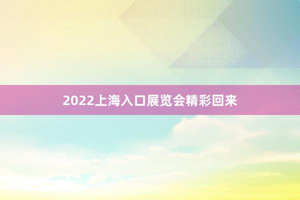 2022上海入口展览会精彩回来