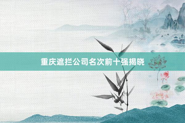 重庆遮拦公司名次前十强揭晓