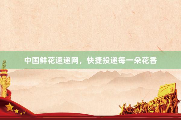 中国鲜花速递网，快捷投递每一朵花香