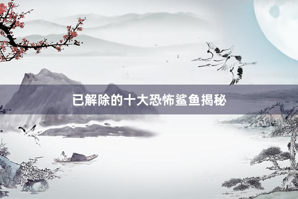 已解除的十大恐怖鲨鱼揭秘